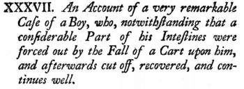 An Account of a very remarkable Case of a Boy, who, notwithstanding that a considerable Part of his Intestines was forced out by the Fall of a Cart upon him, and afterwards cut off, recovered, and continued well